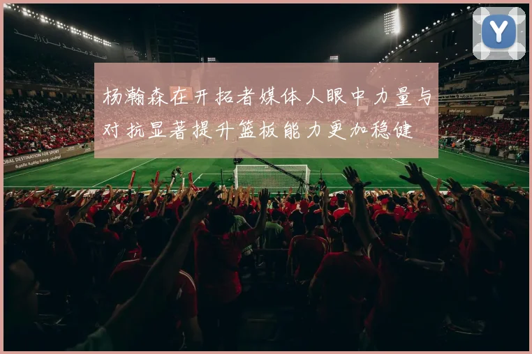 杨瀚森在开拓者媒体人眼中力量与对抗显著提升篮板能力更加稳健