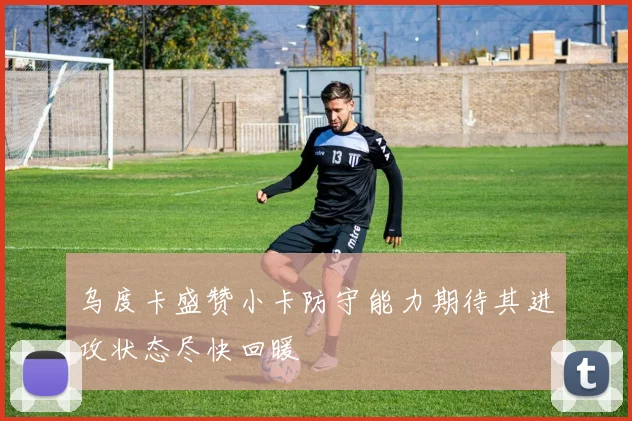 乌度卡盛赞小卡防守能力期待其进攻状态尽快回暖