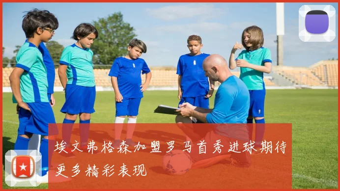 埃文弗格森加盟罗马首秀进球期待更多精彩表现