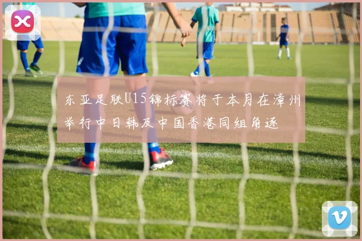 东亚足联U15锦标赛将于本月在漳州举行中日韩及中国香港同组角逐