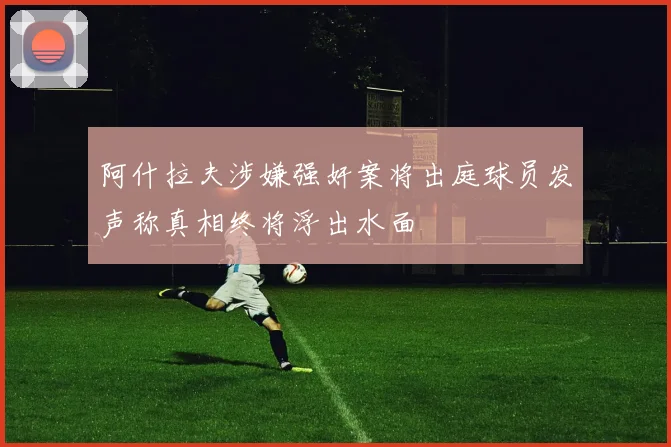 阿什拉夫涉嫌强奸案将出庭球员发声称真相终将浮出水面