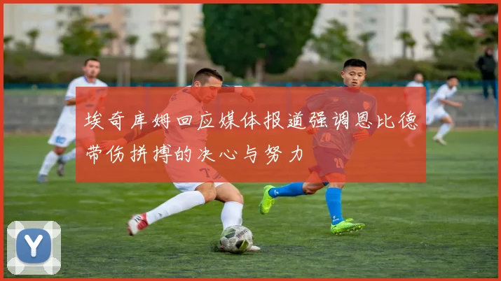 埃奇库姆回应媒体报道强调恩比德带伤拼搏的决心与努力