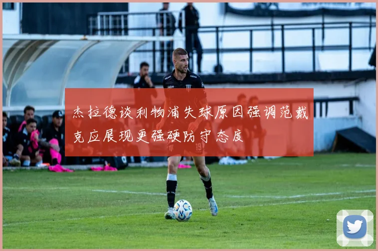 杰拉德谈利物浦失球原因强调范戴克应展现更强硬防守态度