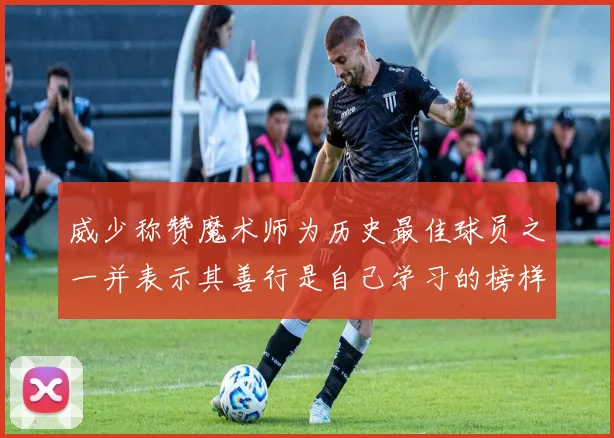 威少称赞魔术师为历史最佳球员之一并表示其善行是自己学习的榜样