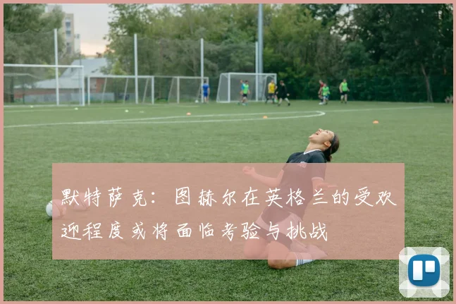 默特萨克：图赫尔在英格兰的受欢迎程度或将面临考验与挑战