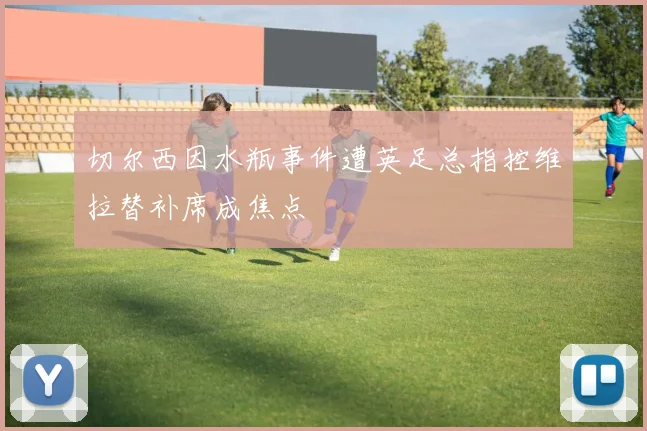切尔西因水瓶事件遭英足总指控维拉替补席成焦点