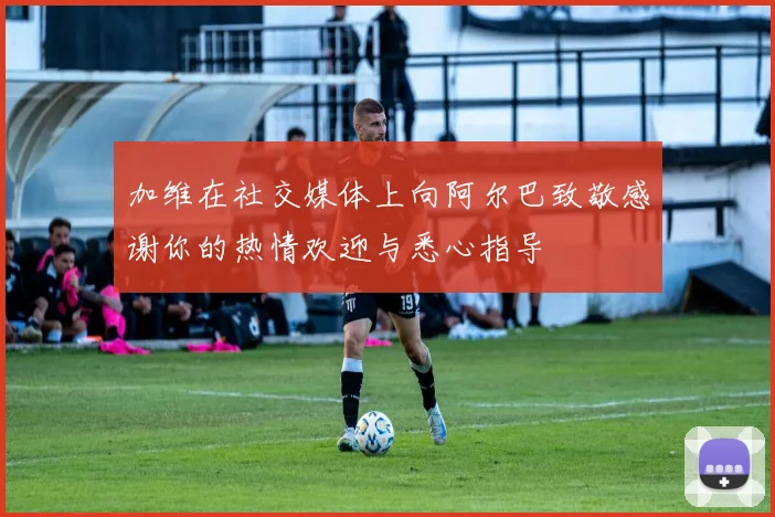 加维在社交媒体上向阿尔巴致敬感谢你的热情欢迎与悉心指导