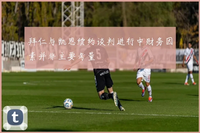 拜仁与凯恩续约谈判进行中财务因素并非主要考量