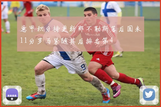 意甲积分榜更新那不勒斯落后国米11分罗马紧随其后排名第4