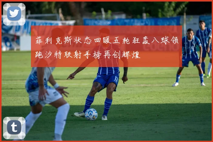 菲利克斯状态回暖五轮狂轰八球领跑沙特联射手榜再创辉煌