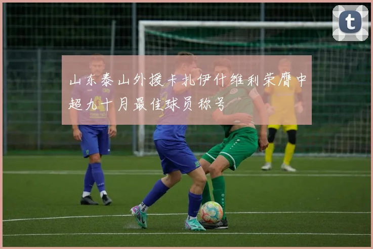 山东泰山外援卡扎伊什维利荣膺中超九十月最佳球员称号
