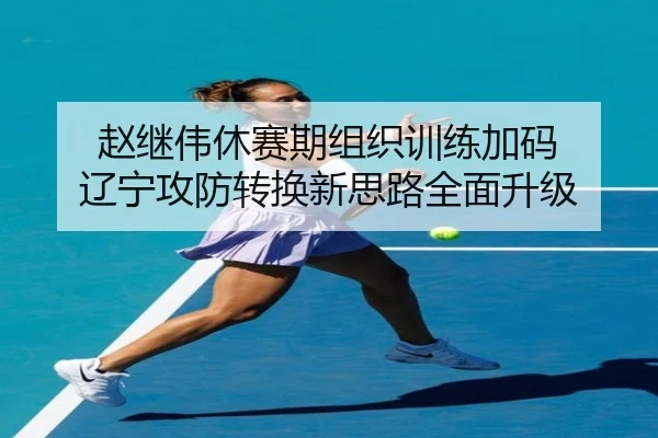赵继伟休赛期组织训练加码 辽宁攻防转换新思路全面升级